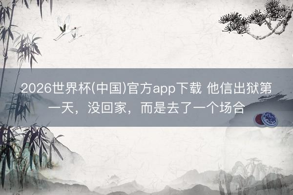 2026世界杯(中国)官方app下载 他信出狱第一天,没回家,而是去了一个场合
