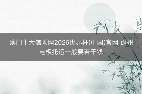 澳门十大信誉网2026世界杯(中国)官网 儋州电板托运一般要若干钱