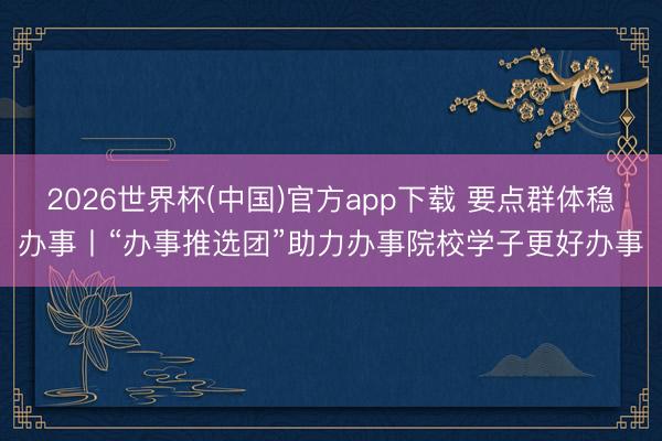 2026世界杯(中国)官方app下载 要点群体稳办事丨“办事推选团”助力办事院校学子更好办事