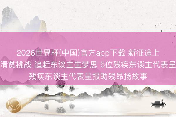 2026世界杯(中国)官方app下载 新征途上的昂扬者丨直面清贫挑战 追赶东谈主生梦思 5位残疾东谈主代表呈报助残昂扬故事