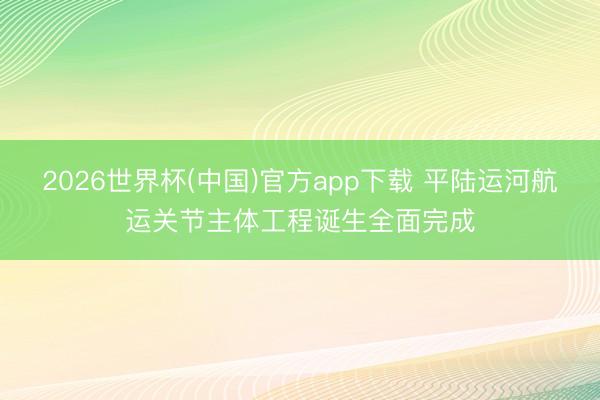 2026世界杯(中国)官方app下载 平陆运河航运关节主体工程诞生全面完成