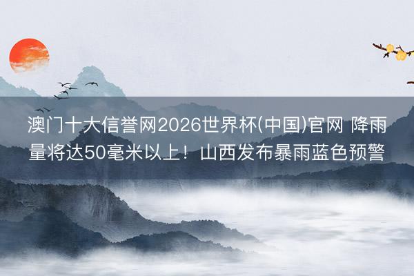 澳门十大信誉网2026世界杯(中国)官网 降雨量将达50毫米以上!山西发布暴雨蓝色预警