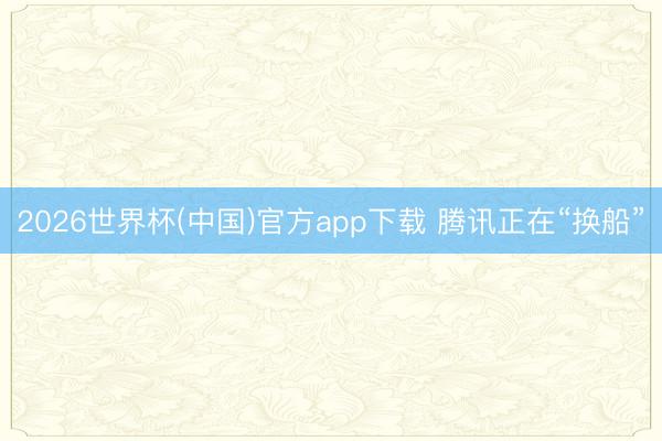 2026世界杯(中国)官方app下载 腾讯正在“换船”