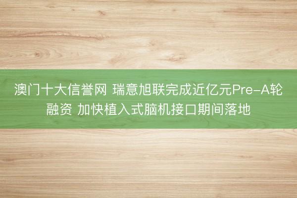澳门十大信誉网 瑞意旭联完成近亿元Pre-A轮融资 加快植入式脑机接口期间落地
