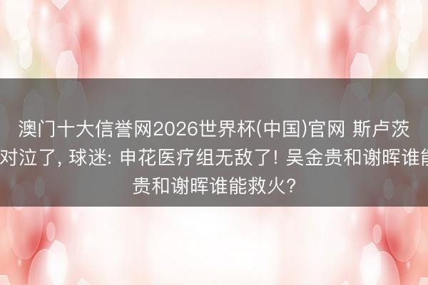 澳门十大信誉网2026世界杯(中国)官网 斯卢茨基楚囚对泣了, 球迷: 申花医疗组无敌了! 吴金贵和谢晖谁能救火?