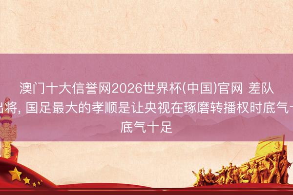 澳门十大信誉网2026世界杯(中国)官网 差队外出将, 国足最大的孝顺是让央视在琢磨转播权时底气十足