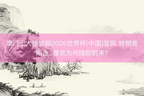 澳门十大信誉网2026世界杯(中国)官网 特朗普刚走, 普京为何随即到来?