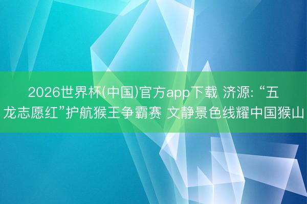 2026世界杯(中国)官方app下载 济源: “五龙志愿红”护航猴王争霸赛 文静景色线耀中国猴山
