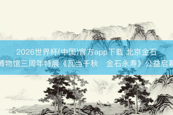 2026世界杯(中国)官方app下载 北京金石博物馆三周年特展《瓦当千秋・金石永寿》公益启幕