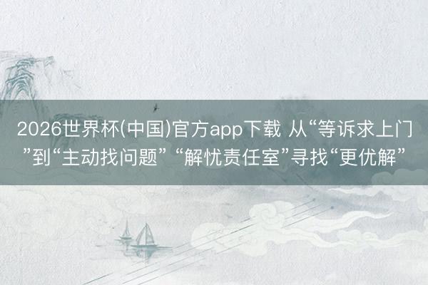 2026世界杯(中国)官方app下载 从“等诉求上门”到“主动找问题” “解忧责任室”寻找“更优解”