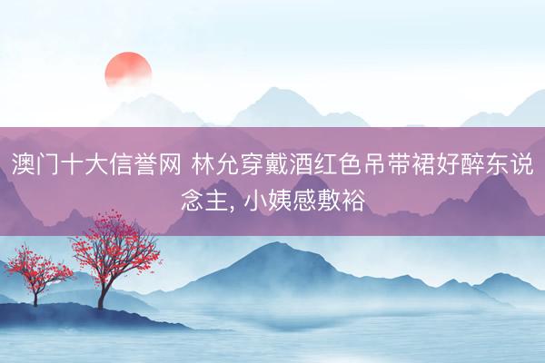 澳门十大信誉网 林允穿戴酒红色吊带裙好醉东说念主，<a href=