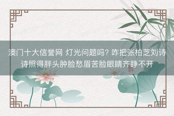 澳门十大信誉网 灯光问题吗? 咋把张柏芝刘诗诗照得胖头肿脸愁眉苦脸眼睛齐睁不开
