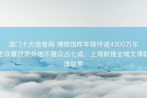 澳门十大信誉网 博物馆昨年接待逾4300万东谈主次篡改高外地不雅众占七成,上海新推全城文博联票
