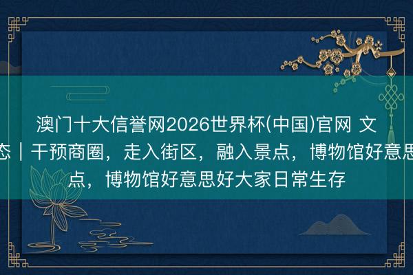 澳门十大信誉网2026世界杯(中国)官网 文博更生存③更生态|干预商圈,走入街区,融入景点,博物馆好意思好大家日常生存