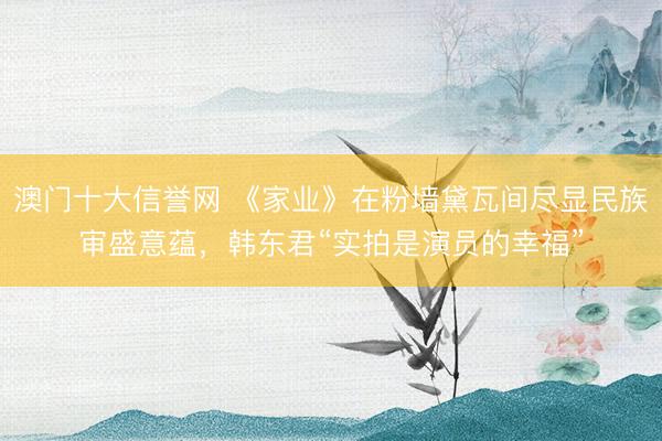 澳门十大信誉网 《家业》在粉墙黛瓦间尽显民族审盛意蕴，韩东君“实拍是演员的幸福”