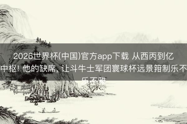 2026世界杯(中国)官方app下载 从西丙到亿元中枢! 他的缺席, 让斗牛士军团寰球杯远景箝制乐不雅