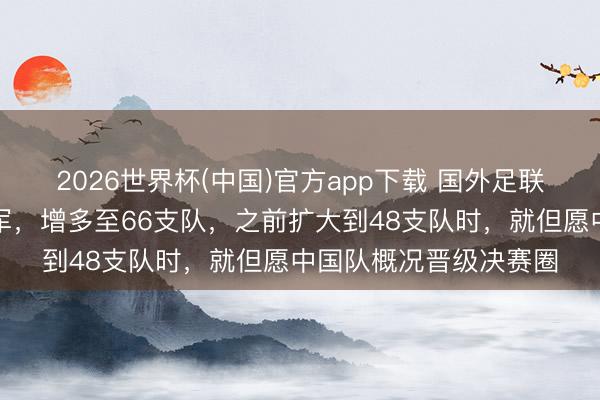 2026世界杯(中国)官方app下载 国外足联被曝商酌天下杯再扩军，增多至66支队，之前扩大到48支队时，就但愿中国队概况晋级决赛圈