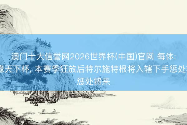 澳门十大信誉网2026世界杯(中国)官网 每体: 无缘天下杯, 本赛季狂放后特尔施特根将入辖下手惩处将来