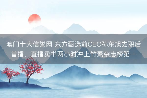 澳门十大信誉网 东方甄选前CEO孙东旭去职后首播,直播卖书两小时冲上竹素杂志榜第一