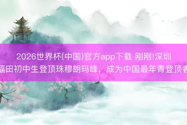 2026世界杯(中国)官方app下载 刚刚!深圳福田初中生登顶珠穆朗玛峰,成为中国最年青登顶者