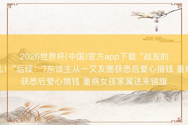 2026世界杯(中国)官方app下载 “战友的妮儿等于咱们的妮儿!”后续:7东谈主从一又友圈获悉后爱心捐钱 重病女孩家属送来锦旗