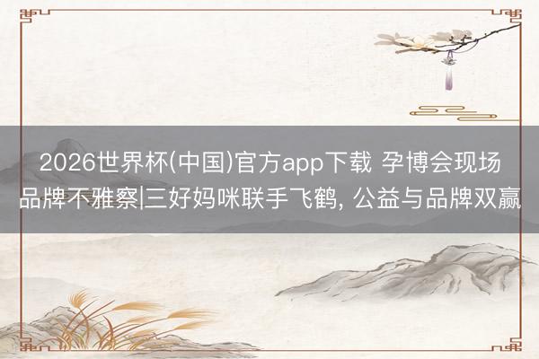 2026世界杯(中国)官方app下载 孕博会现场品牌不雅察|三好妈咪联手飞鹤, 公益与品牌双赢