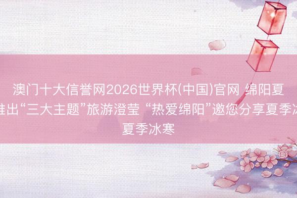 澳门十大信誉网2026世界杯(中国)官网 绵阳夏季推出“三大主题”旅游澄莹 “热爱绵阳”邀您分享夏季冰寒