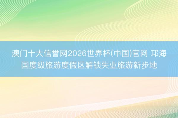 澳门十大信誉网2026世界杯(中国)官网 邛海国度级旅游度假区解锁失业旅游新步地