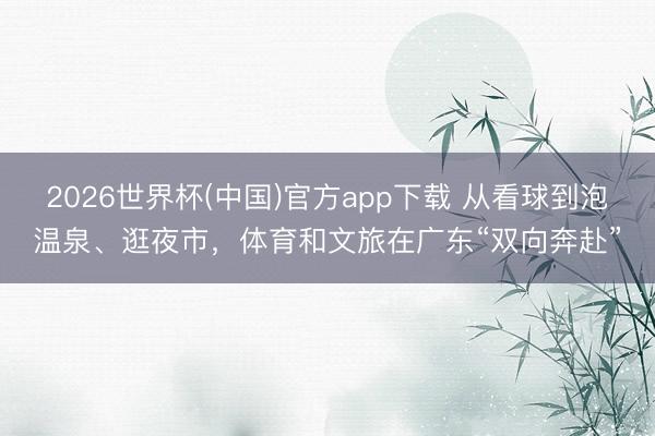 2026世界杯(中国)官方app下载 从看球到泡温泉、逛夜市,体育和文旅在广东“双向奔赴”