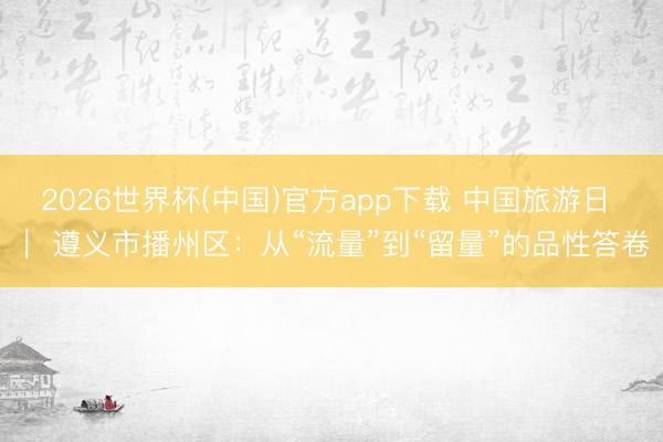 2026世界杯(中国)官方app下载 中国旅游日 | 遵义市播州区:从“流量”到“留量”的品性答卷