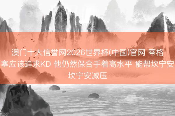 澳门十大信誉网2026世界杯(中国)官网 蒂格:活塞应该追求KD 他仍然保合手着高水平 能帮坎宁安减压