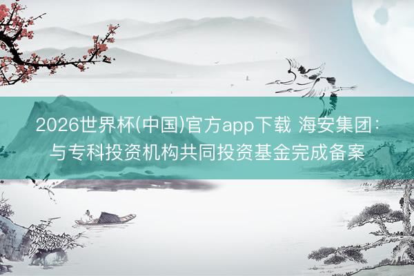 2026世界杯(中国)官方app下载 海安集团:与专科投资机构共同投资基金完成备案