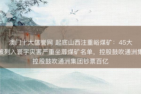 澳门十大信誉网 起底山西注重峪煤矿:45大哥煤矿,曾被列入寰宇灾害严重坐蓐煤矿名单,控股鼓吹通洲集团钞票百亿