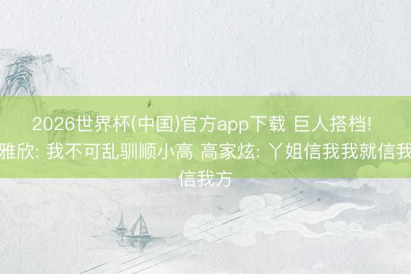2026世界杯(中国)官方app下载 巨人搭档! 魏雅欣: 我不可乱驯顺小高 高家炫: 丫姐信我我就信我方