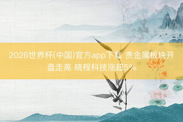 2026世界杯(中国)官方app下载 贵金属板块开盘走高 晓程科技涨超5%