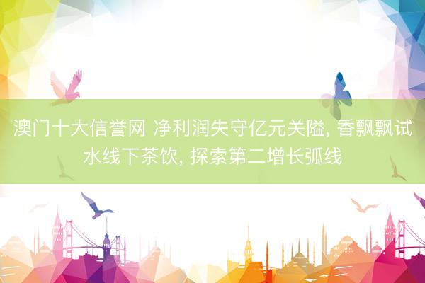 澳门十大信誉网 净利润失守亿元关隘, 香飘飘试水线下茶饮, 探索第二增长弧线