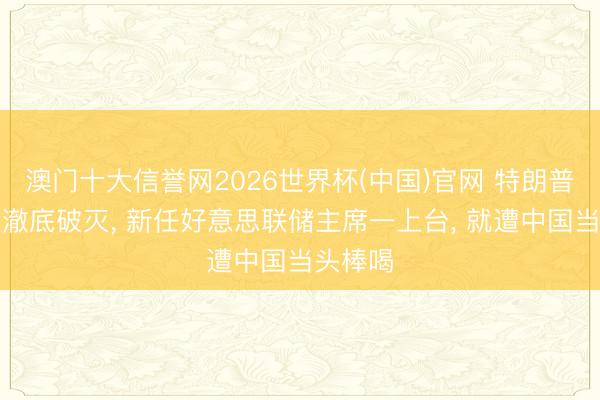 澳门十大信誉网2026世界杯(中国)官网 特朗普的算盘澈底破灭, 新任好意思联储主席一上台, 就遭中国当头棒喝