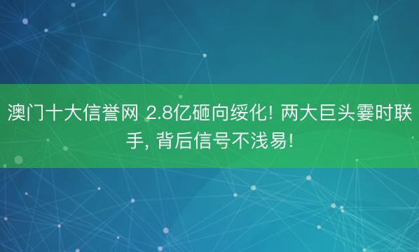 澳门十大信誉网 2.8亿砸向绥化! 两大巨头霎时联手, 背后信号不浅易!