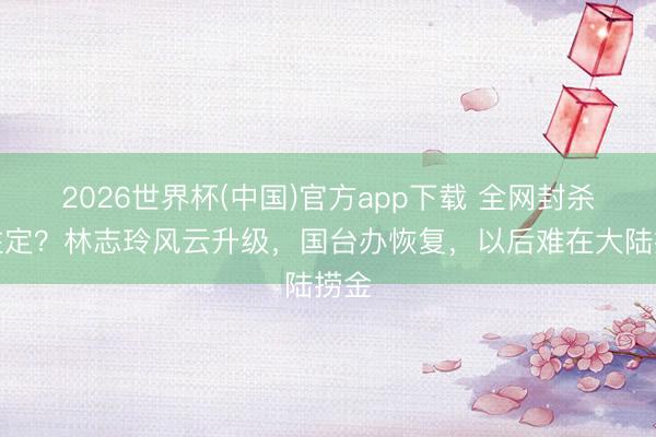 2026世界杯(中国)官方app下载 全网封杀已注定？林志玲风云升级，国台办恢复，以后难在大陆捞金