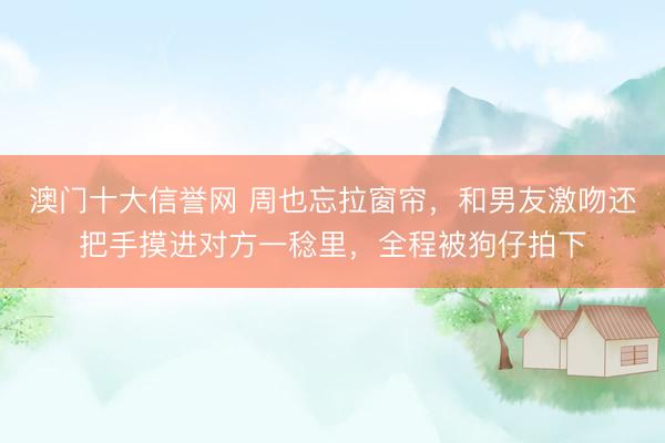 澳门十大信誉网 周也忘拉窗帘,和男友激吻还把手摸进对方一稔里,全程被狗仔拍下