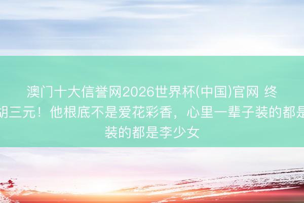 澳门十大信誉网2026世界杯(中国)官网 终于看懂胡三元!他根底不是爱花彩香,心里一辈子装的都是李少女