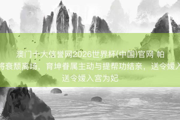 澳门十大信誉网2026世界杯(中国)官网 帕公主行将衰颓离场,育坤眷属主动与提帮功结亲,送令嫒入宫为妃