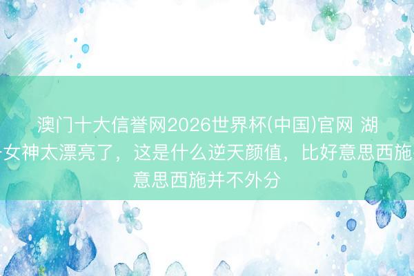 澳门十大信誉网2026世界杯(中国)官网 湖北武汉一女神太漂亮了，这是什么逆天颜值，<a href=