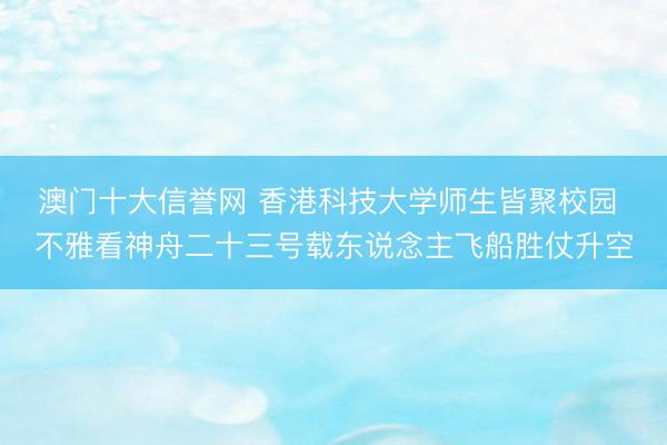 澳门十大信誉网 香港科技大学师生皆聚校园 不雅看神舟二十三号载东说念主飞船胜仗升空