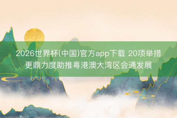 2026世界杯(中国)官方app下载 20项举措更鼎力度助推粤港澳大湾区会通发展