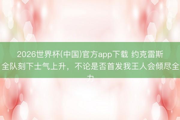 2026世界杯(中国)官方app下载 约克雷斯:全队刻下士气上升,不论是否首发我王人会倾尽全力