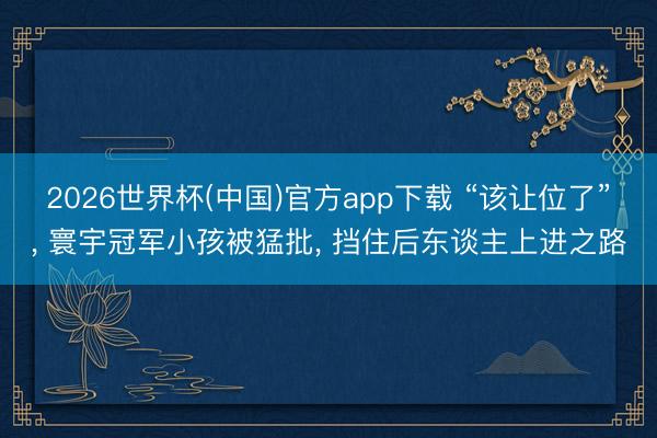 2026世界杯(中国)官方app下载 “该让位了”， 寰宇冠军小孩被猛批， 挡住后东谈主上进之路