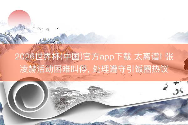2026世界杯(中国)官方app下载 太离谱! 张凌赫活动困难叫停, 处理遵守引饭圈热议