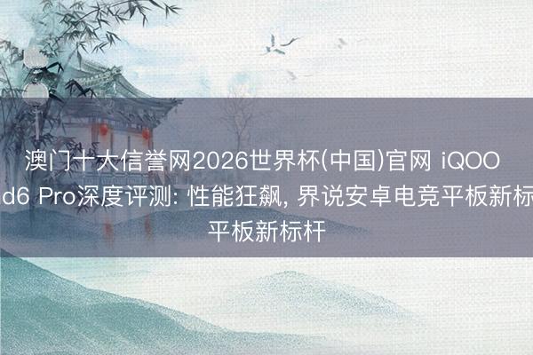 澳门十大信誉网2026世界杯(中国)官网 iQOO Pad6 Pro深度评测: 性能狂飙, 界说安卓电竞平板新标杆