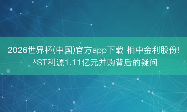 2026世界杯(中国)官方app下载 相中金利股份! *ST利源1.11亿元并购背后的疑问